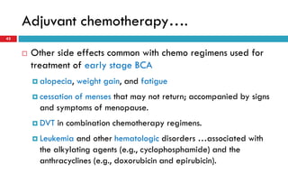 Adjuvant chemotherapy….
43
 Other side effects common with chemo regimens used for
treatment of early stage BCA
 alopecia, weight gain, and fatigue
 cessation of menses that may not return; accompanied by signs
and symptoms of menopause.
 DVT in combination chemotherapy regimens.
 Leukemia and other hematologic disorders …associated with
the alkylating agents (e.g., cyclophosphamide) and the
anthracyclines (e.g., doxorubicin and epirubicin).
 