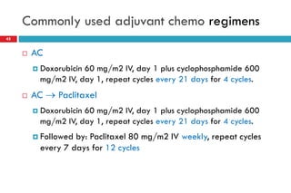 Commonly used adjuvant chemo regimens
 AC
 Doxorubicin 60 mg/m2 IV, day 1 plus cyclophosphamide 600
mg/m2 IV, day 1, repeat cycles every 21 days for 4 cycles.
 AC  Paclitaxel
 Doxorubicin 60 mg/m2 IV, day 1 plus cyclophosphamide 600
mg/m2 IV, day 1, repeat cycles every 21 days for 4 cycles.
 Followed by: Paclitaxel 80 mg/m2 IV weekly, repeat cycles
every 7 days for 12 cycles
45
 