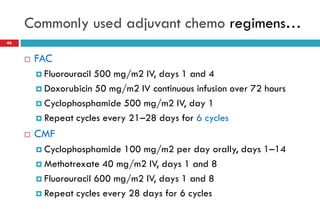 Commonly used adjuvant chemo regimens…
46
 FAC
 Fluorouracil 500 mg/m2 IV, days 1 and 4
 Doxorubicin 50 mg/m2 IV continuous infusion over 72 hours
 Cyclophosphamide 500 mg/m2 IV, day 1
 Repeat cycles every 21–28 days for 6 cycles
 CMF
 Cyclophosphamide 100 mg/m2 per day orally, days 1–14
 Methotrexate 40 mg/m2 IV, days 1 and 8
 Fluorouracil 600 mg/m2 IV, days 1 and 8
 Repeat cycles every 28 days for 6 cycles
 