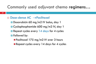 Commonly used adjuvant chemo regimens…
47
 Dose-dense AC Paclitaxel
 Doxorubicin 60 mg/m2 IV bolus, day 1
 Cyclophosphamide 600 mg/m2 IV, day 1
 Repeat cycles every 14 days for 4 cycles
 Followed by:
 Paclitaxel 175 mg/m2 IV over 3 hours
 Repeat cycles every 14 days for 4 cycles
 