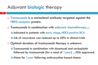 Adjuvant biologic therapy
 Trastuzumab is a monoclonal antibody targeted against the
HER2-receptor protein.
 Trastuzumab in combination with adjuvant chemotherapy…
 indicated in patients with early stage, HER2-positive BCA
 risk of recurrence was reduced up to 50% in clinical trials
 Optimal duration of trastuzumab therapy is unknown.
 Trastuzumab in combination with docetaxel and carboplatin
followed by trastuzumab (for a total of 1year) …FDA approved.
 Alone for 1year following anthracycline-based chemo
48
 