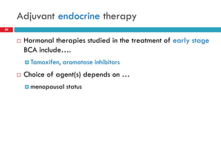 Adjuvant endocrine therapy
50
 Hormonal therapies studied in the treatment of early stage
BCA include….
 Tamoxifen, aromatase inhibitors
 Choice of agent(s) depends on …
 menopausal status
 