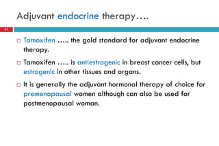 Adjuvant endocrine therapy….
51
 Tamoxifen ….. the gold standard for adjuvant endocrine
therapy.
 Tamoxifen ….. is antiestrogenic in breast cancer cells, but
estrogenic in other tissues and organs.
 It is generally the adjuvant hormonal therapy of choice for
premenopausal women although can also be used for
postmenopausal woman.
 