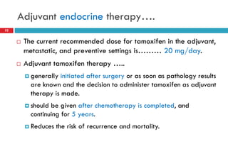 Adjuvant endocrine therapy….
52
 The current recommended dose for tamoxifen in the adjuvant,
metastatic, and preventive settings is……… 20 mg/day.
 Adjuvant tamoxifen therapy …..
 generally initiated after surgery or as soon as pathology results
are known and the decision to administer tamoxifen as adjuvant
therapy is made.
 should be given after chemotherapy is completed, and
continuing for 5 years.
 Reduces the risk of recurrence and mortality.
 