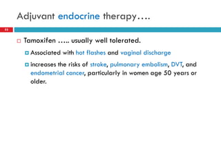 Adjuvant endocrine therapy….
 Tamoxifen ….. usually well tolerated.
 Associated with hot flashes and vaginal discharge
 increases the risks of stroke, pulmonary embolism, DVT, and
endometrial cancer, particularly in women age 50 years or
older.
53
 