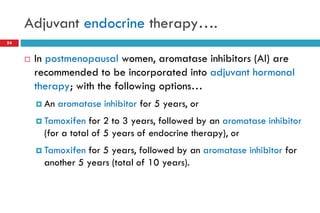 Adjuvant endocrine therapy….
 In postmenopausal women, aromatase inhibitors (AI) are
recommended to be incorporated into adjuvant hormonal
therapy; with the following options…
 An aromatase inhibitor for 5 years, or
 Tamoxifen for 2 to 3 years, followed by an aromatase inhibitor
(for a total of 5 years of endocrine therapy), or
 Tamoxifen for 5 years, followed by an aromatase inhibitor for
another 5 years (total of 10 years).
54
 