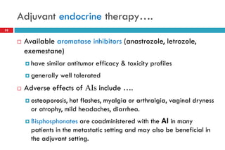 Adjuvant endocrine therapy….
 Available aromatase inhibitors (anastrozole, letrozole,
exemestane)
 have similar antitumor efficacy & toxicity profiles
 generally well tolerated
 Adverse effects of AIs include ….
 osteoporosis, hot flashes, myalgia or arthralgia, vaginal dryness
or atrophy, mild headaches, diarrhea.
 Bisphosphonates are coadministered with the AI in many
patients in the metastatic setting and may also be beneficial in
the adjuvant setting.
55
 