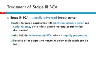 Treatment of Stage III BCA
 Stage III BCA ….locally advanced breast cancer
 refers to breast carcinomas with significant primary tumor and
nodal disease, but in which distant metastases cannot be
documented.
 also includes inflammatory BCA, which is rapidly progressive.
 Because of its aggressive nature, a delay in diagnosis can be
fatal.
57
 