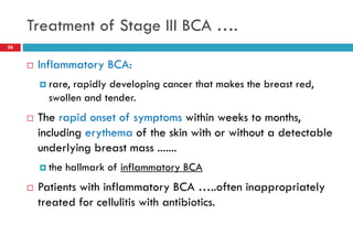 Treatment of Stage III BCA ….
 Inflammatory BCA:
 rare, rapidly developing cancer that makes the breast red,
swollen and tender.
 The rapid onset of symptoms within weeks to months,
including erythema of the skin with or without a detectable
underlying breast mass .......
 the hallmark of inflammatory BCA
 Patients with inflammatory BCA …..often inappropriately
treated for cellulitis with antibiotics.
58
 