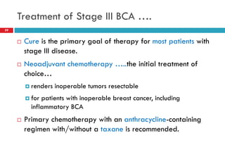 Treatment of Stage III BCA ….
59
 Cure is the primary goal of therapy for most patients with
stage III disease.
 Neoadjuvant chemotherapy …..the initial treatment of
choice…
 renders inoperable tumors resectable
 for patients with inoperable breast cancer, including
inflammatory BCA
 Primary chemotherapy with an anthracycline-containing
regimen with/without a taxane is recommended.
 