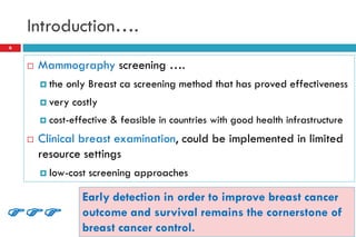 Introduction….
 Mammography screening ….
 the only Breast ca screening method that has proved effectiveness
 very costly
 cost-effective & feasible in countries with good health infrastructure
 Clinical breast examination, could be implemented in limited
resource settings
 low-cost screening approaches
6
Early detection in order to improve breast cancer
outcome and survival remains the cornerstone of
breast cancer control.

 