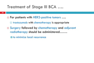 Treatment of Stage III BCA ….
60
 For patients with HER2-positive tumors ….
 trastuzumab with chemotherapy is appropriate
 Surgery followed by chemotherapy and adjuvant
radiotherapy should be administered…….
 to minimize local recurrence
 