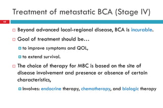 Treatment of metastatic BCA (Stage IV)
 Beyond advanced local-regional disease, BCA is incurable.
 Goal of treatment should be…
 to improve symptoms and QOL,
 to extend survival.
 The choice of therapy for MBC is based on the site of
disease involvement and presence or absence of certain
characteristics,
 Involves: endocrine therapy, chemotherapy, and biologic therapy
62
 