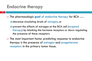 Endocrine therapy
 The pharmacologic goal of endocrine therapy for BCA ….
 decrease circulating levels of estrogen, or
 prevent the effects of estrogen at the BCA cell (targeted
therapy) by blocking the hormone receptors or down regulating
the presence of these receptors.
 The most important factor predicting response to endocrine
therapy is the presence of estrogen and progesterone
receptors in the primary tumor tissue.
63
 