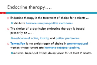 Endocrine therapy….
 Endocrine therapy is the treatment of choice for patients …
 who have hormone receptor-positive metastases
 The choice of a particular endocrine therapy is based
primarily on ….
 mechanism of action, toxicity, and patient preference.
 Tamoxifen is the antiestrogen of choice in premenopausal
women whose tumors are hormone-receptor positive,
 maximal beneficial effects do not occur for at least 2 months.
64
 
