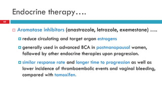 Endocrine therapy….
65
 Aromatase inhibitors (anastrozole, letrozole, exemestane) ….
 reduce circulating and target organ estrogens
 generally used in advanced BCA in postmanopausal women,
followed by other endocrine therapies upon progression.
 similar response rate and longer time to progression as well as
lower incidence of thromboembolic events and vaginal bleeding,
compared with tamoxifen.
 