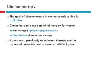 Chemotherapy
 The goal of chemotherapy in the metastatic setting is
palliative.
 Chemotherapy is used as initial therapy for women…
 with hormone receptor-negative tumors
 after failure of endocrine therapy
 Agents used previously as adjuvant therapy can be
repeated unless the cancer recurred within 1 year.
67
 