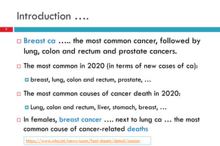 Introduction ….
 Breast ca ….. the most common cancer, followed by
lung, colon and rectum and prostate cancers.
 The most common in 2020 (in terms of new cases of ca):
 breast, lung, colon and rectum, prostate, …
 The most common causes of cancer death in 2020:
 Lung, colon and rectum, liver, stomach, breast, …
 In females, breast cancer …. next to lung ca … the most
common cause of cancer-related deaths
7
https://www.who.int/news-room/fact-sheets/detail/cancer
 