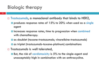 Biologic therapy
 Trastuzumab, a monoclonal antibody that binds to HER2,
 produces response rates of 15% to 20% when used as a single
agent
 increases response rates, time to progression when combined
with chemotherapy.
 as doublet (taxane-trastuzumab; vinorelbine-trastuzumab)
 as triplet (trastuzumab-taxane-platinum) combinations
 Trastuzumab is well tolerated,
 But, the risk of cardiotoxicity is 5% to the single-agent and
unacceptably high in combination with an anthracycline.
71
 