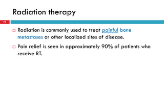 Radiation therapy
72
 Radiation is commonly used to treat painful bone
metastases or other localized sites of disease.
 Pain relief is seen in approximately 90% of patients who
receive RT.
 