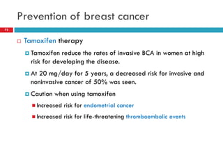 Prevention of breast cancer
 Tamoxifen therapy
 Tamoxifen reduce the rates of invasive BCA in women at high
risk for developing the disease.
 At 20 mg/day for 5 years, a decreased risk for invasive and
noninvasive cancer of 50% was seen.
 Caution when using tamoxifen
 Increased risk for endometrial cancer
 Increased risk for life-threatening thromboembolic events
73
 