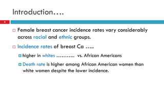Introduction….
 Female breast cancer incidence rates vary considerably
across racial and ethnic groups.
 Incidence rates of breast Ca …..
 higher in whites ……….. vs. African Americans
 Death rate is higher among African American women than
white women despite the lower incidence.
8
 