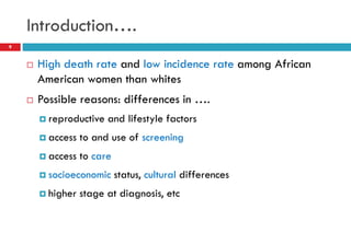 Introduction….
 High death rate and low incidence rate among African
American women than whites
 Possible reasons: differences in ….
 reproductive and lifestyle factors
 access to and use of screening
 access to care
 socioeconomic status, cultural differences
 higher stage at diagnosis, etc
9
 