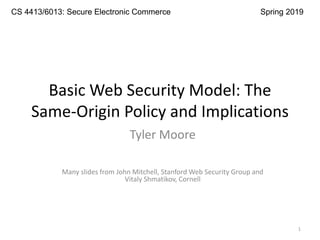 Basic Web Security Model: The
Same-Origin Policy and Implications
Tyler Moore
Many slides from John Mitchell, Stanford Web Security Group and
Vitaly Shmatikov, Cornell
CS 4413/6013: Secure Electronic Commerce Spring 2019
1
 
