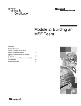 Module 2: Building an
                                         MSF Team

Contents

Module Overview                           1
Lesson: The MSF Team Model                2
Lesson: MSF Role Clusters                15
Lesson: Scaling Teams for Project
Efficiency                               28
Lesson: A Scalable Approach to Project
Management                               40
Module Summary                           51
 