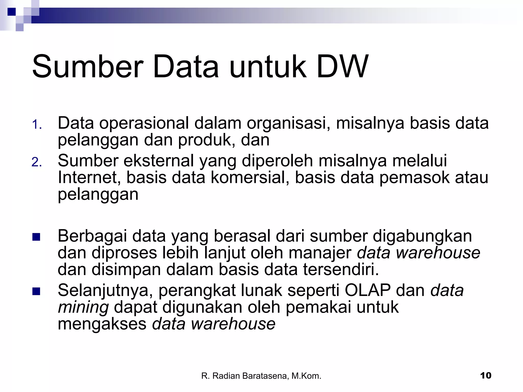 10
Sumber Data untuk DW
1. Data operasional dalam organisasi, misalnya basis data
pelanggan dan produk, dan
2. Sumber eksternal yang diperoleh misalnya melalui
Internet, basis data komersial, basis data pemasok atau
pelanggan
 Berbagai data yang berasal dari sumber digabungkan
dan diproses lebih lanjut oleh manajer data warehouse
dan disimpan dalam basis data tersendiri.
 Selanjutnya, perangkat lunak seperti OLAP dan data
mining dapat digunakan oleh pemakai untuk
mengakses data warehouse
R. Radian Baratasena, M.Kom.
 