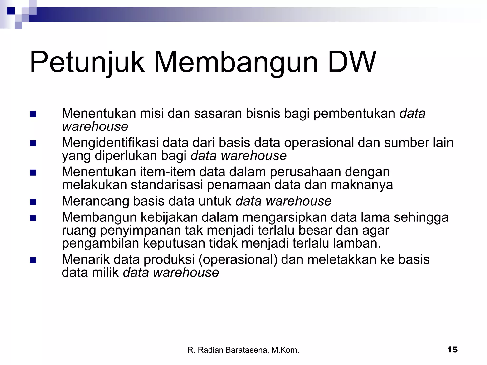 15
Petunjuk Membangun DW
 Menentukan misi dan sasaran bisnis bagi pembentukan data
warehouse
 Mengidentifikasi data dari basis data operasional dan sumber lain
yang diperlukan bagi data warehouse
 Menentukan item-item data dalam perusahaan dengan
melakukan standarisasi penamaan data dan maknanya
 Merancang basis data untuk data warehouse
 Membangun kebijakan dalam mengarsipkan data lama sehingga
ruang penyimpanan tak menjadi terlalu besar dan agar
pengambilan keputusan tidak menjadi terlalu lamban.
 Menarik data produksi (operasional) dan meletakkan ke basis
data milik data warehouse
R. Radian Baratasena, M.Kom.
 