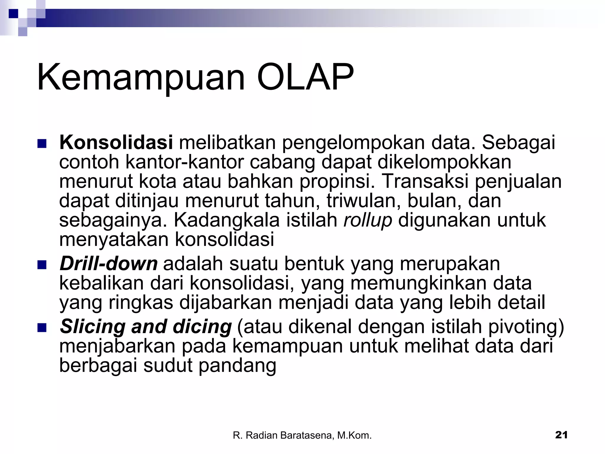 21
Kemampuan OLAP
 Konsolidasi melibatkan pengelompokan data. Sebagai
contoh kantor-kantor cabang dapat dikelompokkan
menurut kota atau bahkan propinsi. Transaksi penjualan
dapat ditinjau menurut tahun, triwulan, bulan, dan
sebagainya. Kadangkala istilah rollup digunakan untuk
menyatakan konsolidasi
 Drill-down adalah suatu bentuk yang merupakan
kebalikan dari konsolidasi, yang memungkinkan data
yang ringkas dijabarkan menjadi data yang lebih detail
 Slicing and dicing (atau dikenal dengan istilah pivoting)
menjabarkan pada kemampuan untuk melihat data dari
berbagai sudut pandang
R. Radian Baratasena, M.Kom.
 