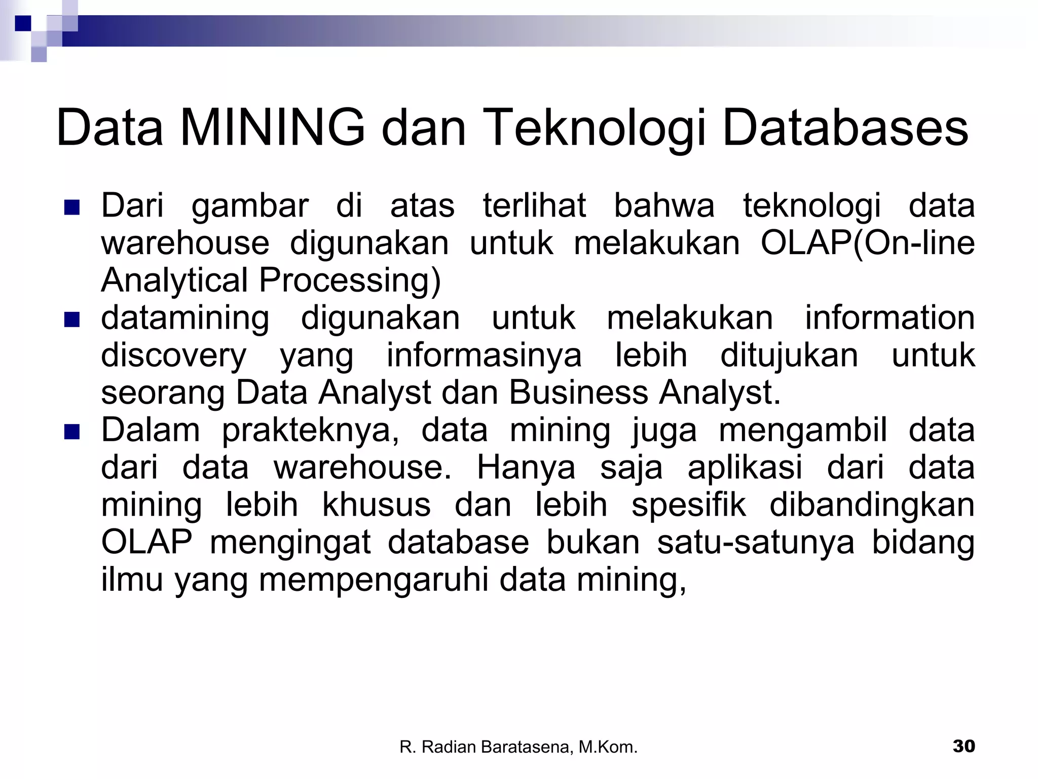 30
Data MINING dan Teknologi Databases
 Dari gambar di atas terlihat bahwa teknologi data
warehouse digunakan untuk melakukan OLAP(On-line
Analytical Processing)
 datamining digunakan untuk melakukan information
discovery yang informasinya lebih ditujukan untuk
seorang Data Analyst dan Business Analyst.
 Dalam prakteknya, data mining juga mengambil data
dari data warehouse. Hanya saja aplikasi dari data
mining lebih khusus dan lebih spesifik dibandingkan
OLAP mengingat database bukan satu-satunya bidang
ilmu yang mempengaruhi data mining,
R. Radian Baratasena, M.Kom.
 