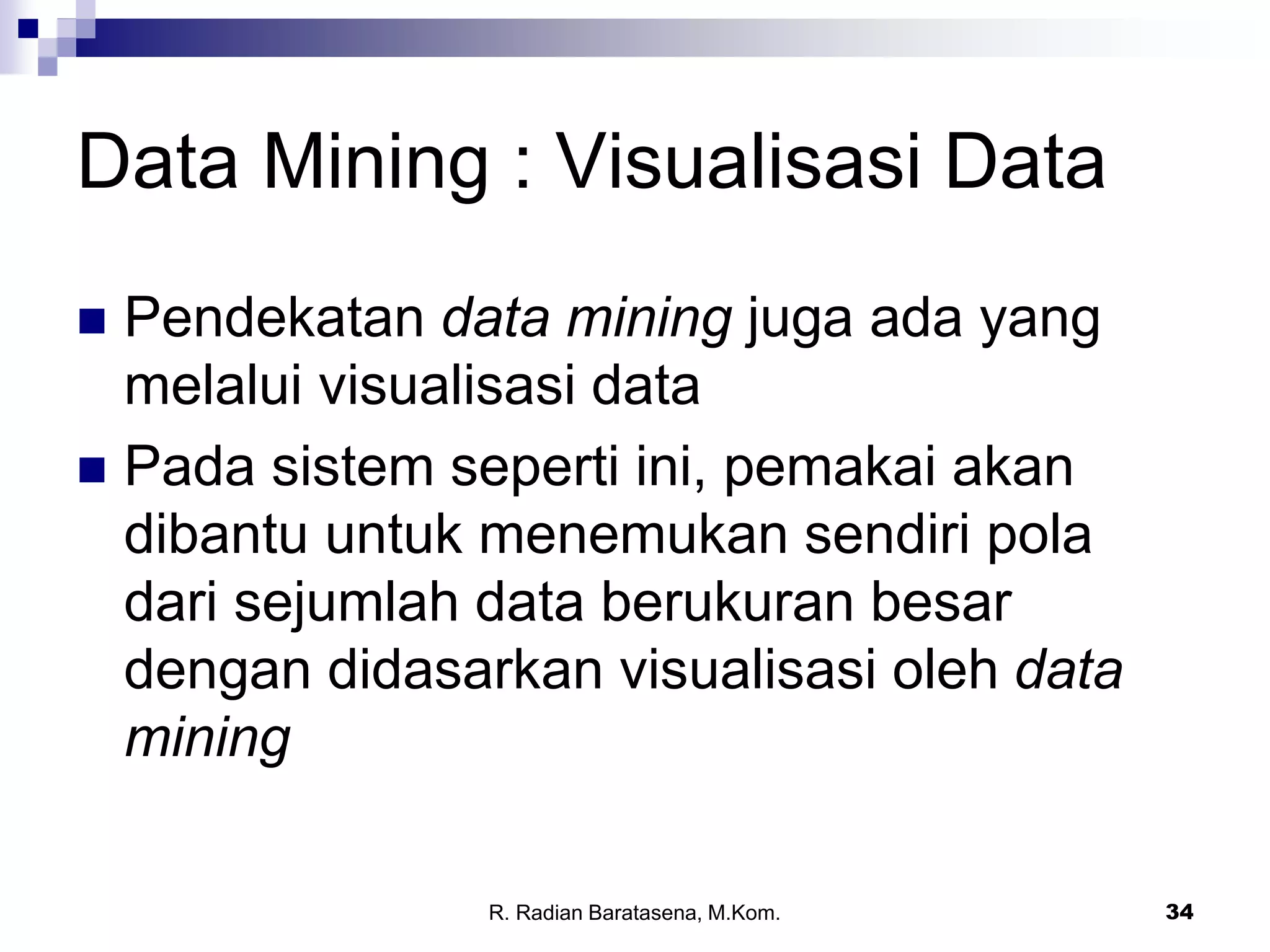 34
Data Mining : Visualisasi Data
 Pendekatan data mining juga ada yang
melalui visualisasi data
 Pada sistem seperti ini, pemakai akan
dibantu untuk menemukan sendiri pola
dari sejumlah data berukuran besar
dengan didasarkan visualisasi oleh data
mining
R. Radian Baratasena, M.Kom.
 