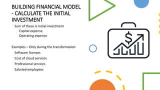 BUILDING FINANCIAL MODEL
- CALCULATE THE INITIAL
INVESTMENT
Sum of these is initial investment
Capital expense
Operating expense
Examples – Only during the transformation
Software licenses
Cost of cloud services
Professional services
Salaried employees
 