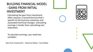 BUILDING FINANCIAL MODEL
- GAINS FROM INITIAL
INVESTMENT
Calculating the gain from investment
often requires a second formula that's
specific to the business outcomes and
associated technical changes. Calculating
earnings is harder than calculating cost
reductions.
To calculate earnings, you need two
variables:
 