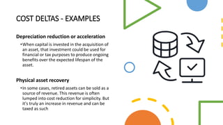 COST DELTAS - EXAMPLES
Depreciation reduction or acceleration
•When capital is invested in the acquisition of
an asset, that investment could be used for
financial or tax purposes to produce ongoing
benefits over the expected lifespan of the
asset.
Physical asset recovery
•In some cases, retired assets can be sold as a
source of revenue. This revenue is often
lumped into cost reduction for simplicity. But
it's truly an increase in revenue and can be
taxed as such
 