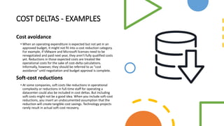 COST DELTAS - EXAMPLES
Cost avoidance
• When an operating expenditure is expected but not yet in an
approved budget, it might not fit into a cost reduction category.
For example, if VMware and Microsoft licenses need to be
renegotiated and paid next year, they aren't fully qualified costs
yet. Reductions in those expected costs are treated like
operational costs for the sake of cost-delta calculations.
Informally, however, they should be referred to as "cost
avoidance" until negotiation and budget approval is complete.
Soft-cost reductions
• At some companies, soft costs like reductions in operational
complexity or reductions in full-time staff for operating a
datacenter could also be included in cost deltas. But including
soft costs might not be a good idea. When you include soft-cost
reductions, you insert an undocumented assumption that the
reduction will create tangible cost savings. Technology projects
rarely result in actual soft-cost recovery.
 