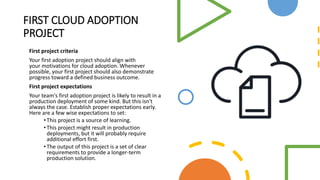 FIRST CLOUD ADOPTION
PROJECT
First project criteria
Your first adoption project should align with
your motivations for cloud adoption. Whenever
possible, your first project should also demonstrate
progress toward a defined business outcome.
First project expectations
Your team's first adoption project is likely to result in a
production deployment of some kind. But this isn't
always the case. Establish proper expectations early.
Here are a few wise expectations to set:
•This project is a source of learning.
•This project might result in production
deployments, but it will probably require
additional effort first.
•The output of this project is a set of clear
requirements to provide a longer-term
production solution.
 