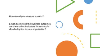 How would you measure success?
Beyond achieving the business outcomes,
are there other indicators for successful
cloud adoption in your organization?
 