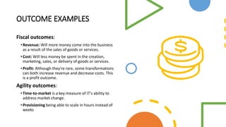 OUTCOME EXAMPLES
Fiscal outcomes:
•Revenue: Will more money come into the business
as a result of the sales of goods or services.
•Cost: Will less money be spent in the creation,
marketing, sales, or delivery of goods or services.
•Profit: Although they're rare, some transformations
can both increase revenue and decrease costs. This
is a profit outcome.
Agility outcomes:
•Time-to-market is a key measure of IT's ability to
address market change.
•Provisioning being able to scale in hours instead of
weeks
 