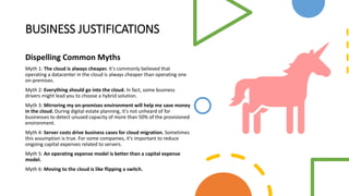 BUSINESS JUSTIFICATIONS
Dispelling Common Myths
Myth 1: The cloud is always cheaper. It's commonly believed that
operating a datacenter in the cloud is always cheaper than operating one
on-premises.
Myth 2: Everything should go into the cloud. In fact, some business
drivers might lead you to choose a hybrid solution.
Myth 3: Mirroring my on-premises environment will help me save money
in the cloud. During digital estate planning, it's not unheard of for
businesses to detect unused capacity of more than 50% of the provisioned
environment.
Myth 4: Server costs drive business cases for cloud migration. Sometimes
this assumption is true. For some companies, it's important to reduce
ongoing capital expenses related to servers.
Myth 5: An operating expense model is better than a capital expense
model.
Myth 6: Moving to the cloud is like flipping a switch.
 