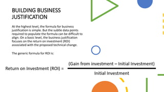 BUILDING BUSINESS
JUSTIFICATION
At the highest level, the formula for business
justification is simple. But the subtle data points
required to populate the formula can be difficult to
align. On a basic level, the business justification
focuses on the return on investment (ROI)
associated with the proposed technical change.
The generic formula for ROI is:
 