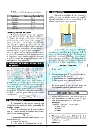 Editora Exato 6
Calor específico de algumas substâncias:
Substância Calor específico (cal/g°C)
Alumínio 0,219
Água 1,000
Estanho 0,055
Ferro 0,119
Gelo 0,550
Mercúrio 0,033
Calor específico da água:
Note, na tabela anterior, que o calor específico
da água é bem superior ao das demais substâncias.
Na verdade, na natureza, pouquíssimas substâncias
possuem calor específico maior. Como exemplo, po-
demos citar o hélio. O fato de a água possuir elevado
calor específico significa que precisamos de uma
grande quantidade de calor para produzir uma eleva-
ção de temperatura relativamente pequena numa de-
terminada massa d’água. Como conseqüência, o
clima de regiões que possuem grandes quantidades
de água (como as litorâneas) sofre menores variações
de temperatura, tendo, portanto, um clima mais ame-
no. Isso não ocorre, por exemplo, em desertos, pois a
areia tem baixo calor específico.
4. PRINCÍPIO DA IGUALDADE DAS TROCAS
DE CALOR
Consideramos vários corpos com temperaturas
diferentes colocados em contato, constituindo um sis-
tema termicamente isolado (não troca calor com o
meio externo), por exemplo, uma caixa de isopor.
Como as temperaturas são diferentes, os corpos tro-
cam calor até atingirem o equilíbrio térmico.
Como não há trocas com o meio externo, a
quantidade de calor recebida pelos corpos mais frios
é exatamente igual à quantidade de calor cedida pelos
corpos mais quentes. Adotando, para quem cede, o
sinal negativo, e para quem recebe calor, o sinal posi-
tivo; podemos afirmar que: num sistema termicamen-
te isolado, a soma das quantidades de calor recebido
e cedido é nula.
0QQ cedidorecebido =∑+∑
5. CALOR LATENTE
É a quantidade de calor que um grama de uma
substância precisa ganhar ou perder para mudar de
uma fase a outra.
Durante a mudança de fase de uma substância
pura, se a pressão permanece constante, a temperatu-
ra também permanece constante.
LmQ ⋅=
Q = quantidade de calor trocada durante a mu-
dança de fase (cal).
m = massa do corpo (g).
L = calor latente de mudança de fase (cal /g).
6. CALORÍMETRO
Para medir a quantidade de calor recebida ou
cedida por uma substância, usamos um aparelho
chamado calorímetro, que tem a propriedade de não
efetuar trocas de calor com o ambiente.
Um dos modelos mais simples é o calorímetro
de água, com capacidade para cerca de 2 l . É for-
mado por um recipiente de cobre, alumínio ou ferro,
envolvido por um material isolante, como o isopor, e
que contém uma quantidade conhecida de água. Um
termômetro é colocado através da tampa do recipien-
te, a fim de se verificar a temperatura do sistema.
ESTUDO DIRIGIDO
1 O que é calor?
2 Temos duas amostras de ferro, uma têm 1kg e a
outra possui 2kg. Pergunta-se:
a) Qual das duas tem o maior calor específico?
b) Qual possui a maior capacidade térmica?
3 Escreva a equação de calor sensível, diga o que
significa cada símbolo, e sua unidade usual.
EXERCÍCIOS RESOLVIDOS
1 Calcule a quantidade de calor necessária para e-
levar a temperatura de 200g de H2O de 20ºC para
30ºC. Use calor específico da água 1cal/gºC.
Resolução:
Utilizando a equação Q mc t= ∆ , temos:
Q=200.1(30-20)
Q=200.1.10
Q=2000cal
2 Misturam-se 40l de água a 60ºC com 20l de á-
gua a 30ºC. Calcule a temperatura final da mistu-
ra. Dado 2
1 / ºH OC cal g C= .
Resolução:
 