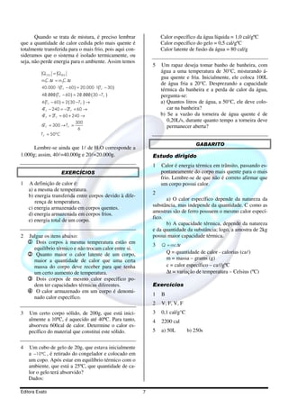 Editora Exato 7
Quando se trata de mistura, é preciso lembrar
que a quantidade de calor cedida pelo mais quente é
totalmente transferida para o mais frio, pois aqui con-
sideramos que o sistema é isolado termicamente, ou
seja, não perde energia para o ambiente. Assim temos
( ) ( )
( ) ( )
( ) ( )
1 2
40.000 1 60 20.000 1 30
40.000 60 20.000 30
4 60 2 30
4 240 2 60
4 2 60 240
300
6 300
6
50º
CED RED
F F
F F
F F
F F
F F
F F
F
Q Q
mC t m C t
T T
T T
T T
T T
T T
T T
T C
=
∆ = ∆
⋅ − = ⋅ −
/ / / / / / / /− = −
− = − →
− = − + →
+ = + →
= → =
=
Lembre-se ainda que 1l de H2O corresponde a
1.000g; assim, 40l=40.000g e 20l=20.000g.
EXERCÍCIOS
1 A definição de calor é:
a) a mesma de temperatura.
b) energia transferida entre corpos devido à dife-
rença de temperatura.
c) energia armazenada em corpos quentes.
d) energia armazenada em corpos frios.
e) energia total de um corpo.
2 Julgue os itens abaixo:
1111 Dois corpos à mesma temperatura estão em
equilíbrio térmico e não trocam calor entre si.
2222 Quanto maior o calor latente de um corpo,
maior a quantidade de calor que uma certa
massa do corpo deve receber para que tenha
um certo aumento de temperatura.
3333 Dois corpos de mesmo calor específico po-
dem ter capacidades térmicas diferentes.
4444 O calor armazenado em um corpo é denomi-
nado calor específico.
3 Um certo corpo sólido, de 200g, que está inici-
almente a 10ºC, é aquecido até 40ºC. Para tanto,
absorveu 600cal de calor. Determine o calor es-
pecífico do material que constitui este sólido.
4 Um cubo de gelo de 20g, que estava inicialmente
a 10 C− ° , é retirado do congelador e colocado em
um copo. Após estar em equilíbrio térmico com o
ambiente, que está a 25ºC, que quantidade de ca-
lor o gelo terá absorvido?
Dados:
Calor específico da água líquida = 1,0 cal/gºC
Calor específico do gelo = 0,5 cal/gºC
Calor latente de fusão da água = 80 cal/g
5 Um rapaz deseja tomar banho de banheira, com
água a uma temperatura de 30°C, misturando á-
gua quente e fria. Inicialmente, ele coloca 100L
de água fria a 20°C. Desprezando a capacidade
térmica da banheira e a perda de calor da água,
pergunta-se:
a) Quantos litros de água, a 50°C, ele deve colo-
car na banheira?
b) Se a vazão da torneira de água quente é de
0,20L/s, durante quanto tempo a torneira deve
permanecer aberta?
GABARITO
Estudo dirigido
1 Calor é energia térmica em trânsito, passando es-
pontaneamente do corpo mais quente para o mais
frio. Lembre-se de que não é correto afirmar que
um corpo possui calor.
2
a) O calor específico depende da natureza da
substância, mas independe da quantidade. C como as
amostras são de ferro possuem o mesmo calor especí-
fico.
b) A capacidade térmica, depende da natureza
e da quantidade da substância; logo, a amostra de 2kg
possui maior capacidade térmica.
3 Q mc t= ∆
Q = quantidade de calor - calorias (cal)
m = massa – grams (g)
c = calor específico – cal/gºC
∆t = variação de temperatura – Celsius (ºC)
Exercícios
1 B
2 V, F, V, F
3 0,1 cal/g°C
4 2200 cal
5 a) 50L b) 250s
 