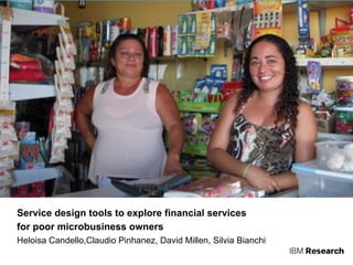 IBM Rational Design
Service design tools to explore financial services
for poor microbusiness owners
Heloisa Candello,Claudio Pinhanez, David Millen, Silvia Bianchi
 