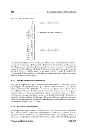 246                                                 B. Análisis espectral de señales analógicas



a la salida del mezclador serán
                              fx
                                       ! debido al término lineal,
                              fy
                                   9
                            2 fx   >
                                   >
                            2 fy   >
                                   >
                                   >
                                   >
                                   >
                                   =
                        fx + fy
                      + fx fy       ! debido al término cuadrático,
                                  >
                                  >
                                  >
                         fx + fy >>
                                  >
                                  >
                                  ;
                         fx fy
                                  9
                             3 fx >
                                  >
                             3 fy >
                                  >
                                  >
                                  >
                       fx + 2 fy >>
                                  >
                                  >
                       fx 2 fy >  >
                                  >
                                  >
                                  =
                       2 fx + fy
                                    ! debido al término cúbico.
                       2 fx fy >  >
                                  >
                       fx + 2 fy >>
                                  >
                                  >
                       fx 2 fy >  >
                                  >
                                  >
                       2 fx + fy >>
                                  >
                                  ;
                       2 fx fy

De todas estas combinaciones, las únicas que interesan para el funcionamiento del anal-
izador son las diferencias de frecuencia debido al término cuadrático, resaltadas en la
lista. Las demás son fuente de distorsión, y deben tenerse en cuenta en el diseño del
equipo: la elección del rango admisible de frecuencias de entrada, las frecuencias entre
las que se “barre” el oscilador local, y la frecuencia central y el ancho de banda del ﬁl-
tro pasabanda de frecuencia intermedia deben garantizar que las frecuencias espurias no
alcancen al detector de envolvente.


B.3.2.   El ﬁltro de frecuencia intermedia

Este ﬁltro es un pasabanda que se comporta como una “ventana” a través de la cual se
observa parte del espectro de la señal que se desea analizar. El ancho de banda de este
ﬁltro se denomina “ancho de banda de resolución”, y en general puede alterarse desde
el panel frontal del equipo. Los ﬁltros de ancho de banda estrechos tienen una respuesta
impulsiva de mayor duración, lo que requiere que la velocidad de barrido sea suﬁcien-
temente lenta como para dar tiempo a que se atenúe el transitorio antes de efectuar la
medición. La disponibilidad de ﬁltros con diferentes anchos de banda permiten opti-
mizar el comportamiento del instrumento, seleccionando mejor resolución a costa de un
mayor tiempo de medición o viceversa.


B.3.3.   El detector de envolvente

Este bloque se encarga de convertir la señal de salida del ﬁltro de frecuencia intermedia
a una tensión continua proporcional a la energía de la señal, que se utilizará para de-
ﬂexionar el haz de electrones de la pantalla en el sentido del eje y. Tradicionalmente el
detector de envolvente era un circuito relativamente sencillo. En la actualidad, se preﬁere

Procesamiento Digital de Señales                                                   U.N.S. 2011
 