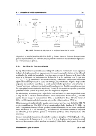 B.3. Analizador de barrido superheterodino                                                    247




              Fig. B.10. Esquema de operación de un analizador espectral de barrido.


digitalizar la señal a la salida del ﬁltro de F.I., y de esta forma el detector de envolvente
puede implementarse por software, lo que permite una mayor ﬂexibilidad en el procesa-
do y representación gráﬁca.


B.3.4. Análisis del funcionamiento

La Fig. B.10 repite el esquema básico de la Fig. B.9; las ﬂechas horizontales en los espectros
indican el desplazamiento de algunas componentes frecuenciales debido al barrido del
analizador. La salida del mezclador tiene tres componentes de frecuencia de interés: la
suma y la diferencia de las frecuencias de la señal f x y del oscilador local f y , que son
   f x + f y , f x + f y y la frecuencia del oscilador local f y . Esta última componente no debería
aparecer si el multiplicador es ideal; sin embargo, se permite una pequeña fuga desde
el puerto del oscilador local hacia la salida del mezclador para tener una referencia o
“marca” conocida en la representación gráﬁca del espectro. También estarán presentes
las correspondientes frecuencias negativas y el resto de las armónicas espurias generadas
por el mezclador, que no se graﬁcan para no complicar el esquema.
En este ejemplo, se supone que el rango de frecuencias de entrada está comprendido entre
0 Hz y 3 GHz; la señal de entrada tiene una única componente de frecuencia f x ubicada
dentro de este rango. El oscilador local (O.L.) se puede barrer desde 3.5 GHz hasta 6.5
GHz, y el ﬁltro pasabanda de frecuencia intermedia está centrado en 3.5 GHz.
El funcionamiento del analizador puede comprenderse con la ayuda de la Fig. B.11. Al
comienzo del barrido [Fig. B.11( a)] la frecuencia del oscilador local es de 3.5 GHz. La
única componente frecuencial que queda comprendida dentro del ancho de banda del
ﬁltro pasabanda es la de frecuencia f y . El detector de envolvente detecta la amplitud
de esta señal, y en la pantalla gráﬁca se observa un punto de altura proporcional a esta
amplitud.
Cuando aumenta la frecuencia del oscilador local, por ejemplo a 3.75 GHz [Fig. B.11(b)],
las componentes de frecuencia f y y f x + f y , f x + f y se desplazan hacia la derecha en el
espectro. Nuevamente, sólo la señal de frecuencia f y (el oscilador local) queda dentro del


Procesamiento Digital de Señales                                                        U.N.S. 2011
 