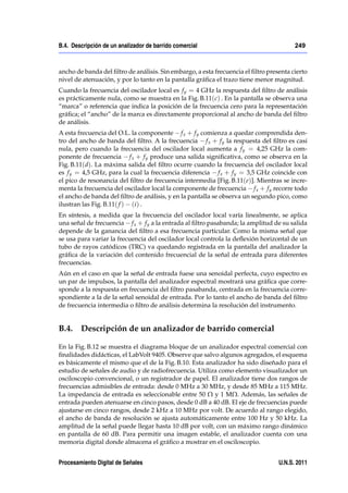 B.4. Descripción de un analizador de barrido comercial                                  249



ancho de banda del ﬁltro de análisis. Sin embargo, a esta frecuencia el ﬁltro presenta cierto
nivel de atenuación, y por lo tanto en la pantalla gráﬁca el trazo tiene menor magnitud.
Cuando la frecuencia del oscilador local es f y = 4 GHz la respuesta del ﬁltro de análisis
es prácticamente nula, como se muestra en la Fig. B.11(c) . En la pantalla se observa una
“marca” o referencia que indica la posición de la frecuencia cero para la representación
gráﬁca; el “ancho” de la marca es directamente proporcional al ancho de banda del ﬁltro
de análisis.
A esta frecuencia del O.L. la componente f x + f y comienza a quedar comprendida den-
tro del ancho de banda del ﬁltro. A la frecuencia f x + f y la respuesta del ﬁltro es casi
nula, pero cuando la frecuencia del oscilador local aumenta a f y = 4,25 GHz la com-
ponente de frecuencia f x + f y produce una salida signiﬁcativa, como se observa en la
Fig. B.11(d). La máxima salida del ﬁltro ocurre cuando la frecuencia del oscilador local
es f y = 4,5 GHz, para la cual la frecuencia diferencia f x + f y = 3,5 GHz coincide con
el pico de resonancia del ﬁltro de frecuencia intermedia [Fig. B.11(e)]. Mientras se incre-
menta la frecuencia del oscilador local la componente de frecuencia f x + f y recorre todo
el ancho de banda del ﬁltro de análisis, y en la pantalla se observa un segundo pico, como
ilustran las Fig. B.11( f ) (i ) .
En síntesis, a medida que la frecuencia del oscilador local varía linealmente, se aplica
una señal de frecuencia f x + f y a la entrada al ﬁltro pasabanda; la amplitud de su salida
depende de la ganancia del ﬁltro a esa frecuencia particular. Como la misma señal que
se usa para variar la frecuencia del oscilador local controla la deﬂexión horizontal de un
tubo de rayos catódicos (TRC) va quedando registrada en la pantalla del analizador la
gráﬁca de la variación del contenido frecuencial de la señal de entrada para diferentes
frecuencias.
Aún en el caso en que la señal de entrada fuese una senoidal perfecta, cuyo espectro es
un par de impulsos, la pantalla del analizador espectral mostrará una gráﬁca que corre-
sponde a la respuesta en frecuencia del ﬁltro pasabanda, centrada en la frecuencia corre-
spondiente a la de la señal senoidal de entrada. Por lo tanto el ancho de banda del ﬁltro
de frecuencia intermedia o ﬁltro de análisis determina la resolución del instrumento.


B.4. Descripción de un analizador de barrido comercial

En la Fig. B.12 se muestra el diagrama bloque de un analizador espectral comercial con
ﬁnalidades didácticas, el LabVolt 9405. Observe que salvo algunos agregados, el esquema
es básicamente el mismo que el de la Fig. B.10. Esta analizador ha sido diseñado para el
estudio de señales de audio y de radiofrecuencia. Utiliza como elemento visualizador un
osciloscopio convencional, o un registrador de papel. El analizador tiene dos rangos de
frecuencias admisibles de entrada: desde 0 MHz a 30 MHz, y desde 85 MHz a 115 MHz.
La impedancia de entrada es seleccionable entre 50 Ω y 1 MΩ. Además, las señales de
entrada pueden atenuarse en cinco pasos, desde 0 dB a 40 dB. El eje de frecuencias puede
ajustarse en cinco rangos, desde 2 kHz a 10 MHz por volt. De acuerdo al rango elegido,
el ancho de banda de resolución se ajusta automáticamente entre 100 Hz y 50 kHz. La
amplitud de la señal puede llegar hasta 10 dB por volt, con un máximo rango dinámico
en pantalla de 60 dB. Para permitir una imagen estable, el analizador cuenta con una
memoria digital donde almacena el gráﬁco a mostrar en el osciloscopio.


Procesamiento Digital de Señales                                                  U.N.S. 2011
 