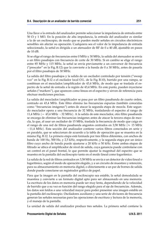 B.4. Descripción de un analizador de barrido comercial                                 251



Una llave a la entrada del analizador permite seleccionar la impedancia de entrada entre
50 Ω y 1 MΩ. En la posición de alta impedancia, la entrada del analizador es similar
a la de un osciloscopio, de modo que se pueden medir señales en circuitos electrónicos
sensibles sin afectar su operación. Cualquiera sea el valor de la impedancia de entrada
seleccionado, la señal es dirigida a un atenuador de RF de 0 a 40 dB, ajustable en pasos
de 10 dB.
Si se elige el rango de frecuencias entre 0 MHz y 30 MHz, la salida del atenuador se envía
a un ﬁltro pasabajos con frecuencia de corte de 30 MHz. Si en cambio se elige el rango
entre 85 MHz y 115 MHz, la señal se envía previamente a un conversor de frecuencia
(“prescaler” en la Fig. B.12) que la convierte a la banda de 0 a 30 MHz, antes de pasarla
por el ﬁltro pasabajos de 30 MHz.
La salida del ﬁltro pasabajos y la salida de un oscilador controlado por tensión (“sweep
vco” en la Fig. B.12 o el oscilador local O.L. de la Fig. B.10), barrido por una rampa, se
combinan en el mezclador/ampliﬁcador de 43,4 MHz, de modo que se traslada el es-
pectro de la señal de entrada a la región de 43,4 MHz. En este punto, pueden inyectarse
señales (“markers”), que aparecen como líneas en el espectro y sirven de referencia para
efectuar mediciones precisas.
La salida del mezclador/ampliﬁcador se pasa por un ﬁltro pasabanda de cuarto orden,
centrado en 43,4 MHz. Este ﬁltro elimina las frecuencias espurias (también conocidas
como “frecuencias imágenes”) antes de atacar la segunda etapa de mezcla. Este segun-
do mezclador opera a una frecuencia de 32 MHz, trasladando el espectro al rango de
11,4 MHz (= 43,4 MHz 32 MHz). A la salida de este mezclador, otro ﬁltro pasabanda
se encarga de eliminar las frecuencias imágenes antes de atacar la tercera etapa de mez-
cla, la que, al usar un oscilador de 15 MHz, traslada la frecuencia de modo que caiga en
el rango de una red de ﬁltros pasabanda angostos centrados en 3,58 MHz ( 15 MHz
  11,4 MHz). Esta sección del analizador contiene varios ﬁltros conectados en serie y
en paralelo, que se seleccionan de acuerdo a la tabla de operación que se muestra en la
misma Fig. B.12. La primera etapa está formada por tres ﬁltros diferentes, con anchos de
banda de 100 Hz, 500 Hz, y 2,5 kHz, respectivamente, y la segunda etapa por un único
ﬁltro cuyo ancho de banda puede ajustarse a 20 kHz o 50 kHz. Entre ambas etapas de
ﬁltrado se ubica el ampliﬁcador de nivel de salida, cuya ganancia puede controlarse con
un control en el panel frontal, lo que permite ajustar la magnitud del espectro que se
muestra en la pantalla del osciloscopio tanto en el modo lineal como logarítmico.
La salida de la red de ﬁltros centrados en 3,58 MHz se envía a un detector de video lineal o
logarítmico, según el modo de operación elegido, y a un circuito de muestreo y retención,
para su almacenamiento en memoria digital, o directamente a un par de bornes de salida
donde puede conectarse un registrador gráﬁco de papel.
Para que la imagen en la pantalla del osciloscopio sea estable, la señal demodulada se
muestrea y convierte a un formato digital apto para ser almacenado en una memoria.
La escritura de los datos en memoria puede ser muy lenta, dependiendo de la velocidad
de barrido que a su vez es función del rango elegido para el eje de frecuencias. Además,
los datos son leídos a una velocidad mayor para poder presentar una imagen estable en
la pantalla del osciloscopio. Osciladores auxiliares y una serie de divisores de frecuencia
generan las señales necesarias para las operaciones de escritura y lectura de la memoria,
y el manejo de la pantalla.
La unidad de salida del analizador produce tres señales. La primera señal contiene la

Procesamiento Digital de Señales                                                 U.N.S. 2011
 